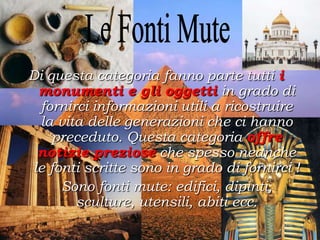Di questa categoria fanno parte tutti i
monumenti e gli oggetti in grado di
fornirci informazioni utili a ricostruire
la vita delle generazioni che ci hanno
preceduto. Questa categoria offre
notizie preziose che spesso neanche
le fonti scritte sono in grado di fornirci !
Sono fonti mute: edifici, dipinti,
sculture, utensili, abiti ecc.
 