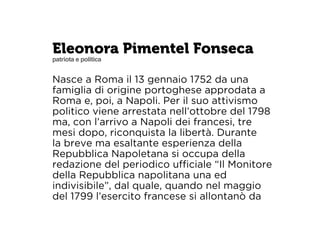 Eleonora Pimentel Fonseca 
patriota e politica 
Nasce a Roma il 13 gennaio 1752 da una 
famiglia di origine portoghese approdata a 
Roma e, poi, a Napoli. Per il suo attivismo 
politico viene arrestata nell’ottobre del 1798 
ma, con l’arrivo a Napoli dei francesi, tre 
mesi dopo, riconquista la libertà. Durante 
la breve ma esaltante esperienza della 
Repubblica Napoletana si occupa della 
redazione del periodico ufficiale “Il Monitore 
della Repubblica napolitana una ed 
indivisibile”, dal quale, quando nel maggio 
del 1799 l’esercito francese si allontanò da 
 