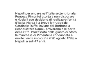 Napoli per andare nell’Italia settentrionale, 
Fonseca Pimentel esorta a non disperare 
e rivela il suo desiderio di realizzare l’unità 
d’Italia. Ma da lì a breve le truppe del 
Cardinale Ruffo, inviate dai Borbone a 
riconquistare Napoli, arrivarono alle porte 
della città. Processata dalla giunta di Stato, 
la marchesa di Pimentel è condannata a 
morte: viene impiccata il 20 agosto 1799, a 
Napoli, a soli 47 anni. 
 