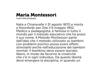 Maria Montessori 
madre dalla pedagogia 
Nata a Chiaravalle il 31 agosto 1870 e morta 
a Noordwijk aan Zee il 6 maggio 1952. 
Medico e pedagogista, è famosa in tutto il 
mondo per il metodo educativo che ha preso 
il suo nome. Il Metodo Montessori parte 
dall’idea che il metodo utilizzato su bambini 
con problemi psichici possa avere effetti 
stimolanti anche nell’educazione dei bambini 
normali. Il bambino deve essere lasciato 
libero, in modo da favorire la creatività 
che c’è in ogni individuo. Da questa libertà 
deve emergere la disciplina, in quando un 
 