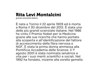 Rita Levi Montalcini 
grande scienziata italiana 
È nata a Torino il 22 aprile 1909 ed è morta 
a Roma il 30 dicembre del 2012. È stata una 
delle più grandi scienziate italiane. Nel 1986 
ha vinto il Premio Nobel per la Medicina 
grazie alle sue ricerche che hanno portato 
alla scoperta e all’identificazione del fattore 
di accrescimento della fibra nervosa o 
NGF. È stata la prima donna ammessa alla 
Pontificia Accademia delle Scienze. Il 1º 
agosto 2001 è stata nominata senatrice a 
vita per i suoi meriti scientifici e sociali. Nel 
1992 ha fondato, insieme alla sorella gemella 
 
