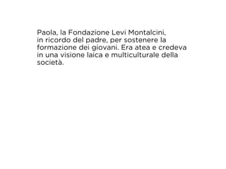 Paola, la Fondazione Levi Montalcini, 
in ricordo del padre, per sostenere la 
formazione dei giovani. Era atea e credeva 
in una visione laica e multiculturale della 
società. 
 