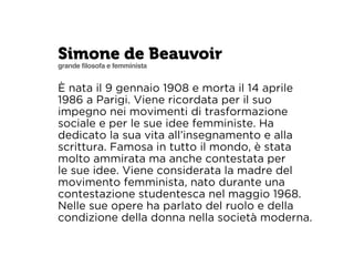 Simone de Beauvoir 
grande filosofa e femminista 
È nata il 9 gennaio 1908 e morta il 14 aprile 
1986 a Parigi. Viene ricordata per il suo 
impegno nei movimenti di trasformazione 
sociale e per le sue idee femministe. Ha 
dedicato la sua vita all’insegnamento e alla 
scrittura. Famosa in tutto il mondo, è stata 
molto ammirata ma anche contestata per 
le sue idee. Viene considerata la madre del 
movimento femminista, nato durante una 
contestazione studentesca nel maggio 1968. 
Nelle sue opere ha parlato del ruolo e della 
condizione della donna nella società moderna. 
 