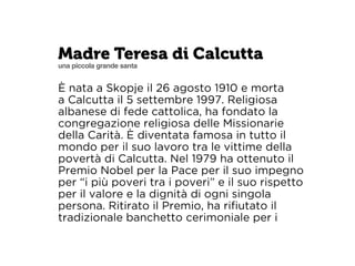 Madre Teresa di Calcutta 
una piccola grande santa 
È nata a Skopje il 26 agosto 1910 e morta 
a Calcutta il 5 settembre 1997. Religiosa 
albanese di fede cattolica, ha fondato la 
congregazione religiosa delle Missionarie 
della Carità. È diventata famosa in tutto il 
mondo per il suo lavoro tra le vittime della 
povertà di Calcutta. Nel 1979 ha ottenuto il 
Premio Nobel per la Pace per il suo impegno 
per “i più poveri tra i poveri” e il suo rispetto 
per il valore e la dignità di ogni singola 
persona. Ritirato il Premio, ha rifiutato il 
tradizionale banchetto cerimoniale per i 
 