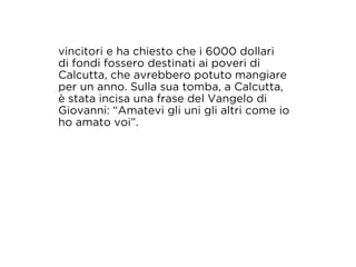 vincitori e ha chiesto che i 6000 dollari 
di fondi fossero destinati ai poveri di 
Calcutta, che avrebbero potuto mangiare 
per un anno. Sulla sua tomba, a Calcutta, 
è stata incisa una frase del Vangelo di 
Giovanni: “Amatevi gli uni gli altri come io 
ho amato voi”. 
 