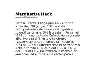 Margherita Hack 
grande astrofisica italiana 
Nata a Firenze il 12 giugno 1922 e morta 
a Trieste il 29 giugno 2013, è stata 
un’importante astrofisica e divulgatrice 
scientifica italiana. Si è laureata in Fisica nel 
1945 con una tesi sulle Cefeidi. Ha insegnato 
all’Università di Trieste e ha diretto 
l’Osservatorio Astronomico di Trieste dal 
1964 al 1987 e il Dipartimento di Astronomia 
dell’Università di Trieste dal 1985 al 1991 e 
dal 1994 al 1997. Ha lavorato in osservatori 
americani ed europei e ha partecipato a 
 