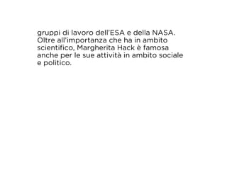 gruppi di lavoro dell’ESA e della NASA. 
Oltre all’importanza che ha in ambito 
scientifico, Margherita Hack è famosa 
anche per le sue attività in ambito sociale 
e politico. 
 