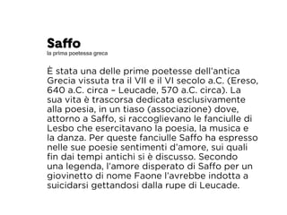 Saffo 
la prima poetessa greca 
È stata una delle prime poetesse dell’antica 
Grecia vissuta tra il VII e il VI secolo a.C. (Ereso, 
640 a.C. circa – Leucade, 570 a.C. circa). La 
sua vita è trascorsa dedicata esclusivamente 
alla poesia, in un tiaso (associazione) dove, 
attorno a Saffo, si raccoglievano le fanciulle di 
Lesbo che esercitavano la poesia, la musica e 
la danza. Per queste fanciulle Saffo ha espresso 
nelle sue poesie sentimenti d’amore, sui quali 
fin dai tempi antichi si è discusso. Secondo 
una legenda, l’amore disperato di Saffo per un 
giovinetto di nome Faone l’avrebbe indotta a 
suicidarsi gettandosi dalla rupe di Leucade. 
 