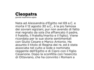 Cleopatra 
grande imperatrice egizia 
Nata ad Alessandria d’Egitto nel 69 a.C. e 
morta il 12 agosto 30 a.C., è la più famosa 
dei sovrani egiziani, pur non avendo di fatto 
mai regnato da sola (ha affiancato il padre, 
il fratello, il fratello/marito e il figlio). Viene 
ricordata per le sue storie sentimentali 
con Giulio Cesare e Marco Antonio. Ha 
assunto il titolo di Regina dei re, ed è stata 
associata nel culto a Iside e nominata 
reggente dell’Egitto e di Cipro con il figlio 
Cesarione. Dopo la sconfitta con l’esercito 
di Ottaviano, che ha convinto i Romani a 
 