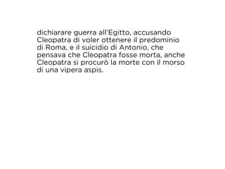 dichiarare guerra all’Egitto, accusando 
Cleopatra di voler ottenere il predominio 
di Roma, e il suicidio di Antonio, che 
pensava che Cleopatra fosse morta, anche 
Cleopatra si procurò la morte con il morso 
di una vipera aspis. 
 