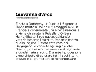 Giovanna d’Arco 
l’eroina nazionale francese 
È nata a Domrémy-la-Pucelle il 6 gennaio 
1412 e morta a Rouen il 30 maggio 1431. In 
Francia è considerata una eroina nazionale 
e viene chiamata la Pulzella d’Orléans. 
Ha riunificato il suo paese, guidando 
vittoriosamente l’esercito francese contro 
quello inglese. È stata catturata dai 
Borgognoni e venduta agli inglesi, che 
l’hanno processata per eresia e stregoneria 
e condannata al rogo. Durante il processo le 
viene chiesto di abiurare tutti i suoi intenti 
passati e di promettere di non indossare 
 