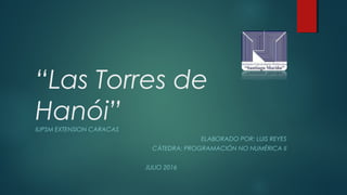 “Las Torres de
Hanói”IUPSM EXTENSION CARACAS
ELABORADO POR: LUIS REYES
CÁTEDRA: PROGRAMACIÓN NO NUMÉRICA II
JULIO 2016
 