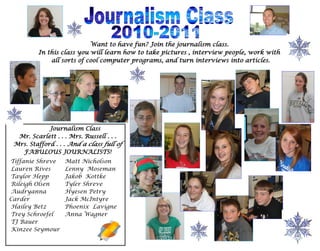 Want to have fun? Join the journalism class.
         In this class you will learn how to take pictures , interview people, work with
             all sorts of cool computer programs, and turn interviews into articles.




             Journalism Class
  Mr. Scarlett . . . Mrs. Russell . . .
 Mrs. Stafford . . . And a class full of
   FABULOUS JOURNALISTS!
Tiffanie Shreve    Matt Nicholson
Lauren Rives       Lenny Moseman
Taylor Hepp        Jakob Kottke
Rileigh Olsen      Tyler Shreve
Audryanna          Hyesen Petry
Carder             Jack McIntyre
Hailey Betz        Phoenix Lavigne
Trey Schroefel     Anna Wagner
TJ Bauer
Kinzee Seymour
 