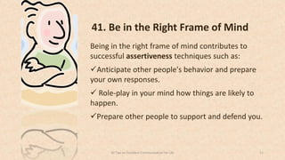 41. Be in the Right Frame of Mind
Being in the right frame of mind contributes to
successful assertiveness techniques such as:
Anticipate other people's behavior and prepare
your own responses.
 Role-play in your mind how things are likely to
happen.
Prepare other people to support and defend you.
1150 Tips on Excellent Communication for Life
 