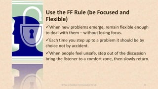 Use the FF Rule (be Focused and
Flexible)
When new problems emerge, remain flexible enough
to deal with them – without losing focus.
Each time you step up to a problem it should be by
choice not by accident.
When people feel unsafe, step out of the discussion
bring the listener to a comfort zone, then slowly return.
2050 Tips on Excellent Communication for Life
 