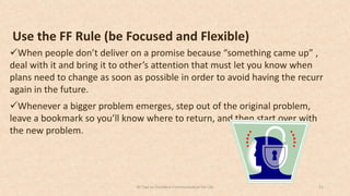 Use the FF Rule (be Focused and Flexible)
When people don’t deliver on a promise because “something came up” ,
deal with it and bring it to other’s attention that must let you know when
plans need to change as soon as possible in order to avoid having the recurr
again in the future.
Whenever a bigger problem emerges, step out of the original problem,
leave a bookmark so you’ll know where to return, and then start over with
the new problem.
2150 Tips on Excellent Communication for Life
 