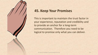 45. Keep Your Promises
This is important to maintain the trust factor in
your experience, reputation and credibility and
to provide an anchor for a long-term
communication. Therefore you need to be
logical to promise only what you can deliver.
2450 Tips on Excellent Communication for Life
 