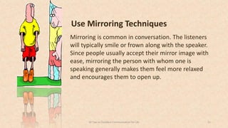 Use Mirroring Techniques
Mirroring is common in conversation. The listeners
will typically smile or frown along with the speaker.
Since people usually accept their mirror image with
ease, mirroring the person with whom one is
speaking generally makes them feel more relaxed
and encourages them to open up.
3150 Tips on Excellent Communication for Life
 