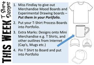1. Miss Findlay to give out
Merchandise Mood Boards and
Experimental Drawing boards –
Put them in your Portfolio.
2. Put your T-Shirt Process Boards
into Portfolio.
3. Extra Marks: Designs onto Mini
Merchandise e.g. T Shirts, and
other outlines from Internet
(Cap’s, Mugs etc.)
4. Pin T Shirt to Board and put
into Portfolio
 