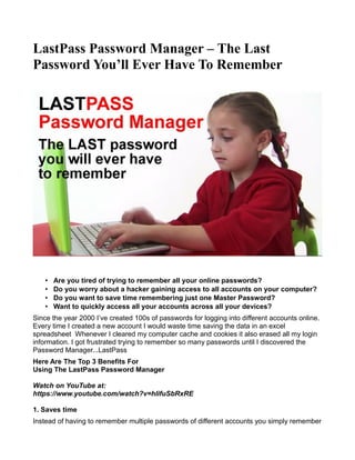 LastPass Password Manager – The Last
Password You’ll Ever Have To Remember
• Are you tired of trying to remember all your online passwords?
• Do you worry about a hacker gaining access to all accounts on your computer?
• Do you want to save time remembering just one Master Password?
• Want to quickly access all your accounts across all your devices?
Since the year 2000 I’ve created 100s of passwords for logging into different accounts online.
Every time I created a new account I would waste time saving the data in an excel
spreadsheet Whenever I cleared my computer cache and cookies it also erased all my login
information. I got frustrated trying to remember so many passwords until I discovered the
Password Manager...LastPass
Here Are The Top 3 Benefits For
Using The LastPass Password Manager
Watch on YouTube at:
https://www.youtube.com/watch?v=hlifuSbRxRE
1. Saves time
Instead of having to remember multiple passwords of different accounts you simply remember
 