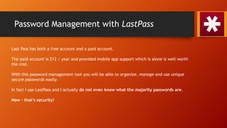 Password Management with LastPass
Last Pass has both a free account and a paid account.
The paid account is $12 / year and provided mobile app support which is alone is well worth
the cost.
With this password management tool you will be able to organize, manage and use unique
secure passwords easily.
In fact I use LastPass and I actually do not even know what the majority passwords are.
Now – that’s security!
 