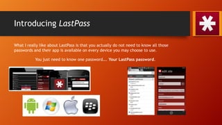 Introducing LastPass
What I really like about LastPass is that you actually do not need to know all those
passwords and their app is available on every device you may choose to use.
You just need to know one password…. Your LastPass password.
 