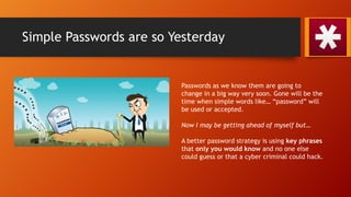Simple Passwords are so Yesterday
Passwords as we know them are going to
change in a big way very soon. Gone will be the
time when simple words like… “password” will
be used or accepted.
Now I may be getting ahead of myself but…
A better password strategy is using key phrases
that only you would know and no one else
could guess or that a cyber criminal could hack.
 