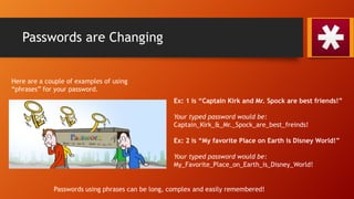 Passwords are Changing
Here are a couple of examples of using
“phrases” for your password.
Ex: 1 is “Captain Kirk and Mr. Spock are best friends!”
Your typed password would be:
Captain_Kirk_&_Mr._Spock_are_best_freinds!
Ex: 2 is “My favorite Place on Earth is Disney World!”
Your typed password would be:
My_Favorite_Place_on_Earth_is_Disney_World!
Passwords using phrases can be long, complex and easily remembered!
 
