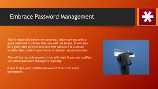Embrace Password Management
This is important before we continue. Make sure you pick a
good password or phrase that you will not forget. It will also
be a good idea to print and save this password is a secure
location like a safe in your home or another secure location.
This will be the only password you will need if you use LastPass
(or similar password managers) regularly.
If you forget your LastPass password there is NO reset
mechanism.
 