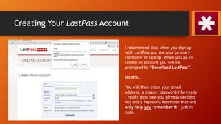 Creating Your LastPass Account
I recommend that when you sign up
with LastPass you use your primary
computer or laptop. When you go to
create an account you will be
prompted to “Download LastPass”.
Do this.
You will then enter your email
address, a master password (the really
– really good one you already decided
on) and a Password Reminder that will
only help you remember it – just in
case.
 