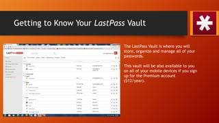Getting to Know Your LastPass Vault
The LastPass Vault is where you will
store, organize and manage all of your
passwords.
This vault will be also available to you
on all of your mobile devices if you sign
up for the Premium account
($12/year).
 