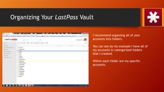 Organizing Your LastPass Vault
I recommend organzing all of your
accounts into folders.
You can see by my example I have all of
my accounts in catergorized folders
that I created.
Within each folder are my specific
accounts.
 