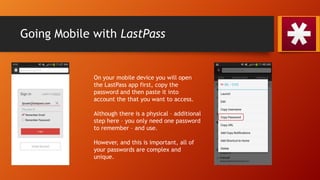 Going Mobile with LastPass
On your mobile device you will open
the LastPass app first, copy the
password and then paste it into
account the that you want to access.
Although there is a physical – additional
step here – you only need one password
to remember – and use.
However, and this is important, all of
your passwords are complex and
unique.
 