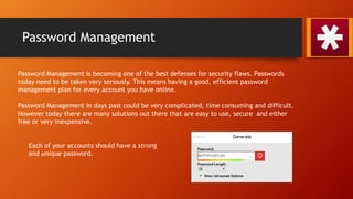 Password Management
Password Management is becoming one of the best defenses for security flaws. Passwords
today need to be taken very seriously. This means having a good, efficient password
management plan for every account you have online.
Password Management in days past could be very complicated, time consuming and difficult.
However today there are many solutions out there that are easy to use, secure and either
free or very inexpensive.
Each of your accounts should have a strong
and unique password.
 
