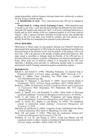 Dan Fauchier and Thaís da C. L. Alves
568 Proceedings IGLC-21, July 2013 | Fortaleza, Brazil
shared responsibility with his foremen, who knew better how, collectively, to achieve
the flow he knew could be possible.
8. Identification of waste. Even value processes like LPS can be stripped of
waste.
Project Study D – College Arts & Technology Centers – While identified waste
is usually in our work, a team that had been through real difficulty but had virtually
mastered LPS together and understood “pull” at all levels, challenged themselves to
freshly pull the last 8 months of the two companion projects to see if time could be
reduced. After a rigorous four-hour milestone level pull session, they decided that
pulling at the 6-8 week phase level would be wasteful, and went directly to the
Weekly Work Plan level and pulled from selected 6-week milestones.
FINAL REMARKS
Observation of fifteen teams on nine projects utilizing Last Planner® System has
demonstrated how participation in LPS teaches-by-doing foundational lean behaviors
discussed based on the literature review and the analysis of the projects. LPS is not
just a tool. LPS is the gateway to the panoply of highly desired lean behaviors. This
paper aimed to contribute to dialogue about the benefits of the LPS and how it
promotes behaviors conducive to greater collaboration and improved performance of
teams. Three main sets of behaviors related to or promoted by the LPS were
identified: I. Building social networks, II. Addressing multiple needs in a dynamic
environment, and III. Treating construction projects as production systems.
REFERENCES
Ballard G. and Howell G. (1998). "Shielding Production: An Essential Step in
Production Control", J. of Constr. Engng. and Mgmt., ASCE, 124 (1), pp. 11-17.
Ballard, G. (2000a). Phase Scheduling. LCI White Paper -7, available at
www.leanconstruction.org, 3pp.
Chinowsky, P., Diekmann, J., and Galotti, V. (2008). “Social Network Model of
Construction.” ASCE, . of Constr. Engng. and Mgmt., ASCE, 134(10), 804-812
Koskela, L. (2000). An Exploration Towards a Production Theory and its Application
to Construction. Ph.D. Dissertation, VTT Publications 408. VTT: Espoo,
Finland, 296 pp.
Laufer, A., Howell, G.A., and Rosenfeld, Y. (1992). “Three modes of short-term
construction planning.” Construction Management and Economics, 10, 249-262
Laufer, A. and Tucker, R. L. (1988). “Competence and timing dilemma in
construction planning.” Construction Management and Economics, 6, 339-355
Laufer, A., Tucker, R.L., Shapira, A., and Shenhar, A.J. (1994). “The multiplicity
concept in construction project planning.” Construction Management and
Economics, 11, 53-65
Macomber, H. and Howell, G. (2003). “Linguistic Action: Contributing to the Theory
of Lean Construction.” Proc. IGLC-11, Blacksburg, VA, USA. 10pp.
Shoet, I.M. and Laufer, A. (1991). “What does the construction foreman do?”
Construction Management and Economics, 9, 565-576
Wambeke, B., Liu, M., and Hsiang, S. (2011). “Using Last Planner and risk
assessment matrix to reduce variation in mechanical related construction tasks.” J.
of Constr. Engng. and Mgmt., ASCE, 138(4), 491–498
 