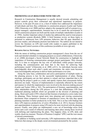 Dan Fauchier and Thaís da C. L. Alves
560 Proceedings IGLC-21, July 2013 | Fortaleza, Brazil
PROMOTING LEAN BEHAVIORS WITH THE LPS
Research in Construction Management is usually skewed towards scheduling and
project controls given their contractual and operational importance to projects.
However, in the past 20 years or so, a host of studies have addressed the importance
of individuals and how they collaborate in construction projects (Laufer and Tucker
1988, Chinowsky et al. 2008) and how adaptive the managerial staff of a project (e.g.,
project managers, superintendents, foremen) has to be to match the environment in
which construction projects are built and the needs of multiple stakeholders (Laufer et
al. 1994). Another important subset of studies has addressed the need to treat projects
as production systems (Koskela 2000). A brief literature review on these topics is
presented to underscore how LPS promotes behaviors that fill gaps identified in
previous studies, and ultimately promote lean behaviors. The authors do not intend to
review the literature on LPS and would refer readers to papers published in the
Planning and Control sessions of this conference (available at www.iglc.net).
BUILDING SOCIAL NETWORKS
With the intent of shifting construction project management’s focus from the use of
tools and detailed schedules to managing projects as social collaborations, Chinowsky
et al. (2008) developed a Social Network Model for construction to highlight the
importance of fostering communication amongst project participants. They stressed
that “it is time to recognize the key role of individuals within project networks,
including the communication and trust that is the basis for achieving high
performance results” (Chinowsky et al. 2008, p.811). As individuals become more
knowledgeable about each other’s needs and constraints, the entire team becomes
more knowledgeable and prone to deliver better performance over time.
Along the same lines, collaboration and active participation of multiple trades in
the planning process is key for the successful implementation of plans. During
meetings, participants can see their opinion is valued, and how important that is for
achieving the project’s goals as a team, and openly express their assessments before
decisions are made. “Success of implementation is materially affected by the extent
and manner in which the implementors were involved in the decision-making process”
(Laufer and Tucker 1988, p. 343). The participation of foremen, superintendents, and
other stakeholders during the LPS process is a trait that differentiates LPS from
traditional planning methods which are grounded on the division of planning and
doing. Shoet and Laufer (1991) observed that foremen of productive crews make time
for planning. These foremen spend more time planning and viewing construction
documents when compared to foremen of unproductive crews; the time they spend
planning translates in better productivity in the field. This is in line with findings that
show LPS improves productivity of crews (Wambeke et al. 2011), because foremen
and superintendents in projects using LPS tend to be more involved with the planning
process. Finally, once plans are implemented, a new set of knowledge arises from
action and a new round of reflection and learning takes place among those involved
with defining and implementing the plans. This happens when, in LPS, daily and
weekly check-ins measure “Percent of Promises Complete” (PPC) and the root causes
of missed commitments.
In addition to building social networks, LPS implementation often includes other
behaviors that emerge in the deeply social environment promoted by the system:
 