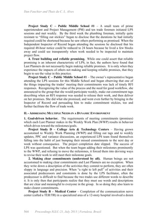 Dan Fauchier and Thaís da C. L. Alves
564 Proceedings IGLC-21, July 2013 | Fortaleza, Brazil
Project Study C – Public Middle School #1 – A small team of prime
superintendent and Project Management (PM) and ten trade foremen initiated LPS
sessions and met weekly. By the third week the plumbing foreman, initially quite
resistant to “filling out stickies” began to disclose that the durations he had initially
required could be shortened because he saw others performing as promised. When the
Independent Inspector of Record began attending the sessions he disclosed that his
required 48-hour notice could be reduced to 24 hours because he lived a few blocks
away and could see transparently when work needed to be inspected to maintain
project flow.
4. Trust building and reliable promising. While one could assert that reliable
promising is an inherent characteristic of LPS, in fact, the authors have found that
Last Planners do not necessarily begin making reliable promises. It is only when they
experience the impacts of others not making and keeping reliable promises, that they
begin to see the value in this practice.
Project Study C – Public Middle School #1 – The owner’s representative began
attending the LPS sessions for this Middle School and began observing that one of
the things impacting the trades’ meeting their commitments was lack of timely RFI
responses. Recognizing the value of the process and the need for good workflow, she
announced to the group that she would participate weekly, make out commitment tags
describing when an RFI response was needed to release their work, and then deliver
on her promises. She did what she promised, and went even further by bringing in the
Inspector of Record and persuading him to make commitment stickies, too and
further facilitate the flow of trade work.
II. - ADDRESSING MULTIPLE NEEDS IN A DYNAMIC ENVIRONMENT
1. Goal-driven behavior. The requirements of meeting commitments (promises)
which each Last Planner makes in the Weekly Work Plan (WWP) results in behavior
which drives toward the milestones/goals.
Project Study D – College Arts & Technology Centers – Having grown
accustomed to Weekly Work Planning (WWP) and filling out tags and to weekly
updates, PPC and variance discussions, an experienced LPS team found themselves
falling into the habit of just bumping their missed commitments to the next day or
week without consequence. The project completion date slipped. The success of
LPS was questioned. But when the team began adding their milestones prominently
to the WWP, and refusing to move the milestones, it forced them into devising ways
to revise their work to still meet their milestone goals.
2. Making clear commitments (understood by all). Human beings are not
accustomed to making clear commitments and Last Planners are no exception. When
they write down a description of the activities they commit to perform, they are often
sloppy in language and precision. When “a right to left pull” of activities and their
associated predecessors and constraints is done by the LPS facilitator, often the
predecessor is difficult to find because the two trades use different words to describe
it. It is only then that participants realize that they must use words and descriptions
that are clear and meaningful to everyone in the group. In so doing they also learn to
make clearer commitments.
Project Study B – Medical Center – Completion of the communication nerve
center (called a TER/TR) in a specialized area of a 12-story hospital involved a dozen
 