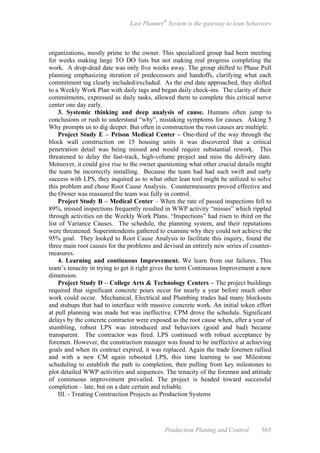 Last Planner®
System is the gateway to lean behaviors
Production Planing and Control 565
organizations, mostly prime to the owner. This specialized group had been meeting
for weeks making large TO DO lists but not making real progress completing the
work. A drop-dead date was only five weeks away. The group shifted to Phase Pull
planning emphasizing iteration of predecessors and handoffs, clarifying what each
commitment tag clearly included/excluded. As the end date approached, they shifted
to a Weekly Work Plan with daily tags and began daily check-ins. The clarity of their
commitments, expressed as daily tasks, allowed them to complete this critical nerve
center one day early.
3. Systemic thinking and deep analysis of cause. Humans often jump to
conclusions or rush to understand “why”, mistaking symptoms for causes. Asking 5
Why prompts us to dig deeper. But often in construction the root causes are multiple.
Project Study E – Prison Medical Center – One-third of the way through the
block wall construction on 15 housing units it was discovered that a critical
penetration detail was being missed and would require substantial rework. This
threatened to delay the fast-track, high-volume project and miss the delivery date.
Moreover, it could give rise to the owner questioning what other crucial details might
the team be incorrectly installing. Because the team had had such swift and early
success with LPS, they inquired as to what other lean tool might be utilized to solve
this problem and chose Root Cause Analysis. Countermeasures proved effective and
the Owner was reassured the team was fully in control.
Project Study B – Medical Center – When the rate of passed inspections fell to
89%, missed inspections frequently resulted in WWP activity “misses” which rippled
through activities on the Weekly Work Plans. “Inspections” had risen to third on the
list of Variance Causes. The schedule, the planning system, and their reputations
were threatened. Superintendents gathered to examine why they could not achieve the
95% goal. They looked to Root Cause Analysis to facilitate this inquiry, found the
three main root causes for the problems and devised an entirely new series of counter-
measures.
4. Learning and continuous Improvement. We learn from our failures. This
team’s tenacity in trying to get it right gives the term Continuous Improvement a new
dimension.
Project Study D – College Arts & Technology Centers – The project buildings
required that significant concrete pours occur for nearly a year before much other
work could occur. Mechanical, Electrical and Plumbing trades had many blockouts
and stubups that had to interface with massive concrete work. An initial token effort
at pull planning was made but was ineffective. CPM drove the schedule. Significant
delays by the concrete contractor were exposed as the root cause when, after a year of
stumbling, robust LPS was introduced and behaviors (good and bad) became
transparent. The contractor was fired. LPS continued with robust acceptance by
foremen. However, the construction manager was found to be ineffective at achieving
goals and when its contract expired, it was replaced. Again the trade foremen rallied
and with a new CM again rebooted LPS, this time learning to use Milestone
scheduling to establish the path to completion, then pulling from key milestones to
plot detailed WWP activities and sequences. The tenacity of the foremen and attitude
of continuous improvement prevailed. The project is headed toward successful
completion – late, but on a date certain and reliable.
III. - Treating Construction Projects as Production Systems
 