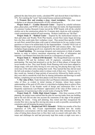 Last Planner®
System is the gateway to lean behaviors
Production Planing and Control 567
gathered the data from prior weeks, calculated PPC and showed them it had fallen to
55%. Not watching the “score” had created laxness and poor performance.
5. Promote flow and creating a clear, visual workplace. The clear visual
workplace is an inherent characteristic of LPS: colored post-its.
Project Study F – Cardiac Research Center – Inspired by colorful milestone
plans, phase plans, and WWPs on the walls of the large site trailer, the Superintendent
of a premier Cardiac Research Center moved the WWP boards with all the colorful
stickies out to the construction jobsite for 15-minute daily check-ins with yesterday’s
visual commitments marked off each morning. Workers could also see “the Plan”.
Project Study B – Medical Center – Inspired by the multicolored stickies on
their pull plans and Weekly Work Plan boards, several floor teams began devising
how else they could make their workplace visual. They posted floor-specific WWPs
on each floor, posted floor plans with a pad of colored post-its for any worker to post
questions or issues to be tackled daily by the Superintendent. Colorful VICO Line of
Balance reports began to be posted alongside the PPC and variance charts. The visual
workplace began popping up all over, inspired by the multi-colored LPS stickies.
6. Small batching. We encourage designers and constructors to think of smaller
batches in order to achieve maximum sequencing and flow of information and
materials. Last Planners best learn this lesson as a consequence of using LPS.
Project Study G – Medical EMS Remodel – The Design/Build team was led by
the Builder’s PM and the Architect with 10 engineers, consultants and trades
participating. The team had promised to cut the first of three phases of design from
seven months to four. They used Weekly Work Planning with swim lanes adapted to
design usage, with each entity having its own color tag, but placing those tags in the
swim lane of the other entity needing their work. They learned that they did not need
the full work product of another entity to release work of their own. “Just give me ‘x’,”
they would say. Instead of large periods of non-activity followed by frantic activity,
they were able to smooth the work flow by sharing information and drawings in small
batches, completing not one but three phases in the first four months.
7. The value of flow. Trade foremen (the Last Planners) inherently understand the
value of flow, as evident in initial training of foremen, whose faces express
understanding of the goal of LPS when it is described as helping them to achieve flow.
However, because in the broader world of design and construction flow is not
frequently experienced, Last Planners’ appreciation of the value of flow comes as a
consequence of experiencing it after several weeks of using the WWP.
Project Study H – Public High School Campus – After three sessions of LPS
planning, the project team realized that the plan for moving trades from one building
pad to the next did not take into account the constraints at the edge of the property
abutting the streets. Using pull planning, they tested and then resequenced the
circular flow into a zig zag flow moving into areas as early as possible, accounting for
constraints and still keeping the project moving.
Project Study I – Hospital and NICU Remodel – Within two months of his first
experience of LPS, this 15-year superintendent described how the weekly
collaborative conversations with his trade foremen more fully informed him on the
value of letting them choose how to flow their work in concert with each other. The
issues and challenges he said had previously kept him awake at night were now a
 