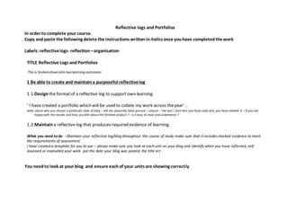 Reflective logs and Portfolios
In order to complete your course.
Copy and paste the following delete the instructions writtenin italicsonce youhave completedthe work
Labels:reflectivelogs- reflection –organisation
TITLE Reflective Logs and Portfolios
This is brokendownintotwo learningoutcomes:
1 Be able to create and maintaina purposeful reflectivelog
1.1.Designthe formatof a reflective log to supportown learning
‘ I have created a portfolio which will be used to collate my work across theyear’ ..
write about why you chosen a particular style of blog – tell me aboutthe back ground – colours – the text / font that you have used.why you have created it – if you are
happy with the results and how you feel about the finished product ?- is it easy to read and understand ?
1.2.Maintain a reflective log that produces required evidence of learning.
What you need to do - Maintain your reflective log/blog throughout the course of study make sure that it includes tracked evidence to meet
the requirements of assessment.
I have created a template for you to use – please make sure you look at each unit on your blog and identify when you have reflected, self-
assessed or evaluated your work put the date your blog was posted, the title ect .
You needto look at your blog and ensure eachof your units are showing correctly
 