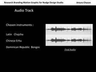 Research Branding Motion Graphic for Nudge Design Studio Arturo Chacon
Audio Track
Chosen instruments :
Latin Chajcha
Chinese Erhu
Dominican Republic Bongos
Final Audio
 