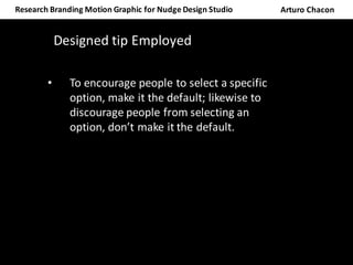 Research	Branding	Motion	Graphic	for	Nudge	Design	Studio	 Arturo	Chacon
Designed	tip	Employed
• To	encourage	people	to	select	a	specific	
option,	make	it	the	default;	likewise	to	
discourage	people	from	selecting	an	
option,	don’t	make	it	the	default.
 