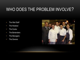 WHO DOES THE PROBLEM INVOLVE ?

•   The Wait Staff
•   The Hostess’
•   The Cooks
•   The Bartenders
•   The Managers
•   The Owners
 