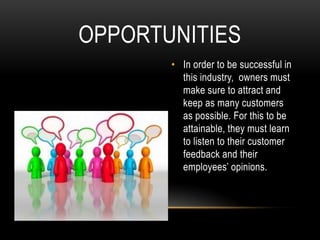 OPPORTUNITIES
       • In order to be successful in
         this industry, owners must
         make sure to attract and
         keep as many customers
         as possible. For this to be
         attainable, they must learn
         to listen to their customer
         feedback and their
         employees’ opinions.
 