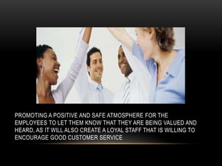 PROMOTING A POSITIVE AND SAFE ATMOSPHERE FOR THE
EMPLOYEES TO LET THEM KNOW THAT THEY ARE BEING VALUED AND
HEARD, AS IT WILL ALSO CREATE A LOYAL STAFF THAT IS WILLING TO
ENCOURAGE GOOD CUSTOMER SERVICE
 