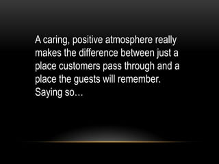 A caring, positive atmosphere really
makes the difference between just a
place customers pass through and a
place the guests will remember.
Saying so…
 