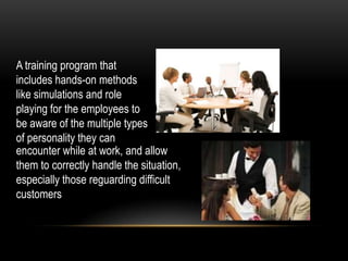 A training program that
includes hands-on methods
like simulations and role
playing for the employees to
be aware of the multiple types
of personality they can
encounter while at work, and allow
them to correctly handle the situation,
especially those reguarding difficult
customers
 