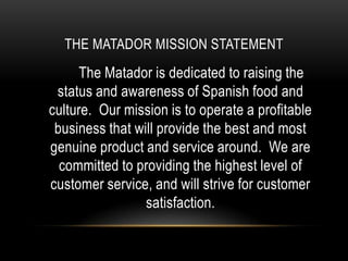 THE MATADOR MISSION STATEMENT
      The Matador is dedicated to raising the
 status and awareness of Spanish food and
culture. Our mission is to operate a profitable
 business that will provide the best and most
genuine product and service around. We are
  committed to providing the highest level of
customer service, and will strive for customer
                 satisfaction.
 