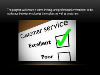 The program will ensure a warm, inviting, and professional environment in the
workplace between employees themselves as well as customers
 