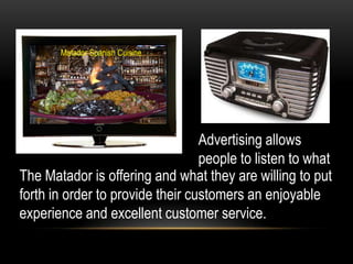 Matador Spanish Cuisine




                                  Advertising allows
                                  people to listen to what
The Matador is offering and what they are willing to put
forth in order to provide their customers an enjoyable
experience and excellent customer service.
 